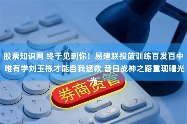 股票知识网 终于见到你！易建联投篮训练百发百中 唯有学刘玉栋才能自我拯救 昔日战神之路重现曙光