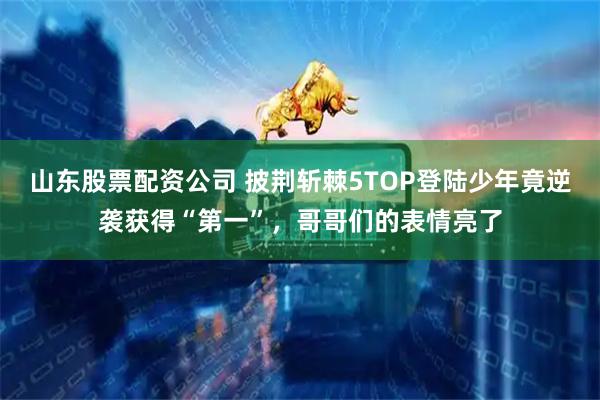 山东股票配资公司 披荆斩棘5TOP登陆少年竟逆袭获得“第一”，哥哥们的表情亮了