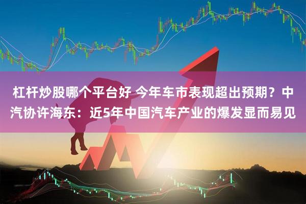 杠杆炒股哪个平台好 今年车市表现超出预期？中汽协许海东：近5年中国汽车产业的爆发显而易见