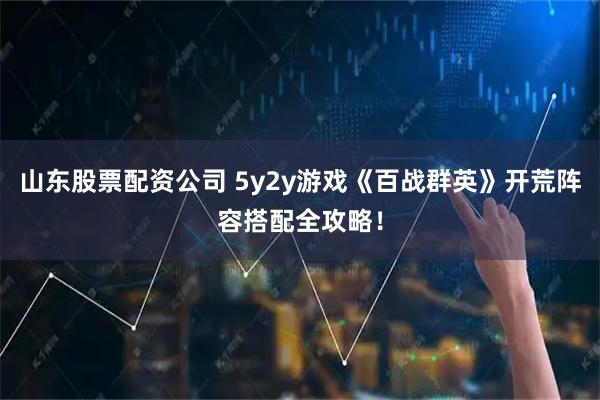 山东股票配资公司 5y2y游戏《百战群英》开荒阵容搭配全攻略!