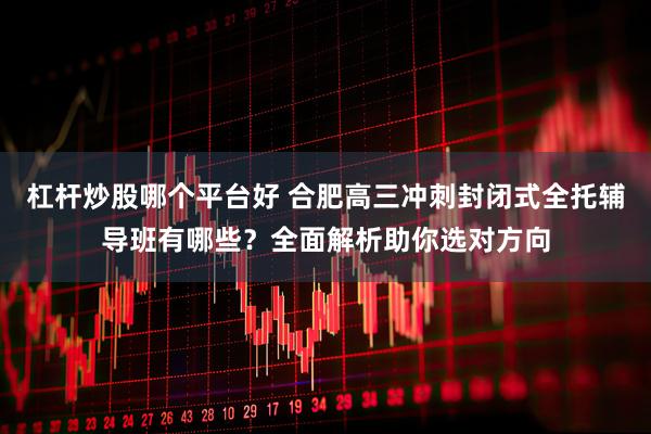 杠杆炒股哪个平台好 合肥高三冲刺封闭式全托辅导班有哪些？全面解析助你选对方向