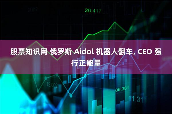 股票知识网 俄罗斯 Aidol 机器人翻车, CEO 强行正能量