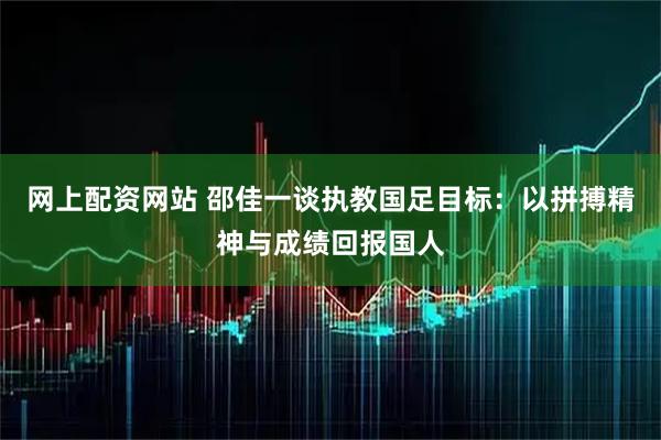 网上配资网站 邵佳一谈执教国足目标:以拼搏精神与成绩回报国人