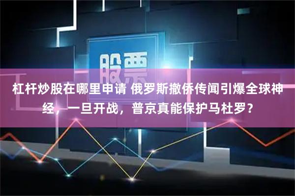 杠杆炒股在哪里申请 俄罗斯撤侨传闻引爆全球神经,一旦开战,普京真能保护马杜罗?