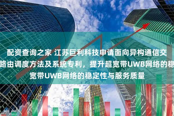配资查询之家 江苏巨利科技申请面向异构通信交换的芯片级动态路由调度方法及系统专利，提升超宽带UWB网络的稳定性与服务质量