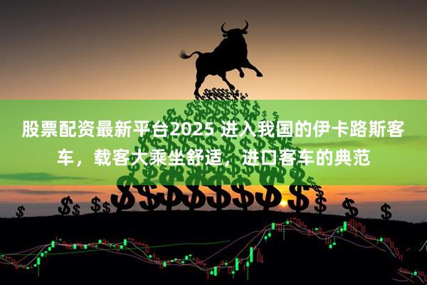股票配资最新平台2025 进入我国的伊卡路斯客车，载客大乘坐舒适，进口客车的典范