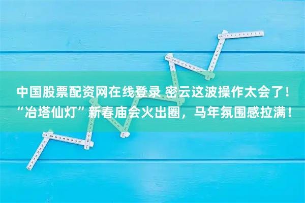 中国股票配资网在线登录 密云这波操作太会了！“冶塔仙灯”新春庙会火出圈，马年氛围感拉满！