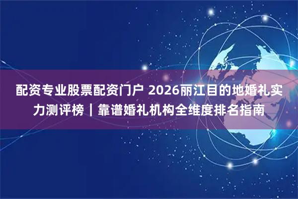 配资专业股票配资门户 2026丽江目的地婚礼实力测评榜｜靠谱婚礼机构全维度排名指南