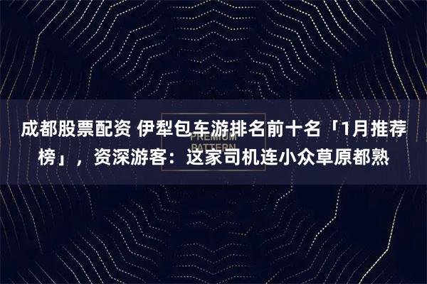 成都股票配资 伊犁包车游排名前十名「1月推荐榜」，资深游客：这家司机连小众草原都熟