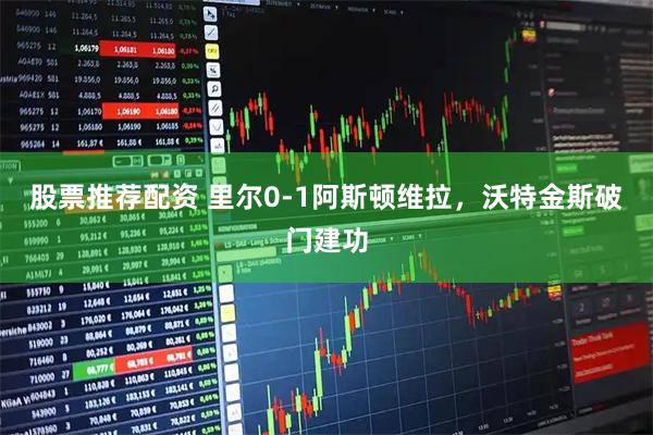 股票推荐配资 里尔0-1阿斯顿维拉，沃特金斯破门建功