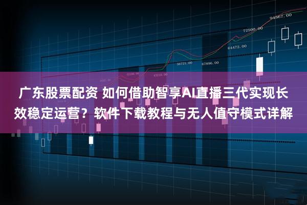 广东股票配资 如何借助智享AI直播三代实现长效稳定运营?软件下载教程与无人值守模式详解