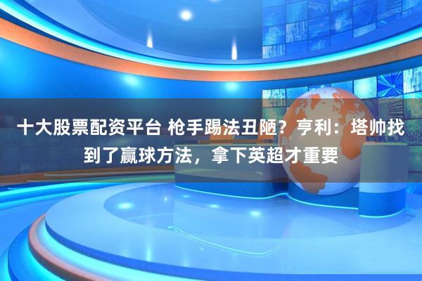 十大股票配资平台 枪手踢法丑陋？亨利：塔帅找到了赢球方法，拿下英超才重要