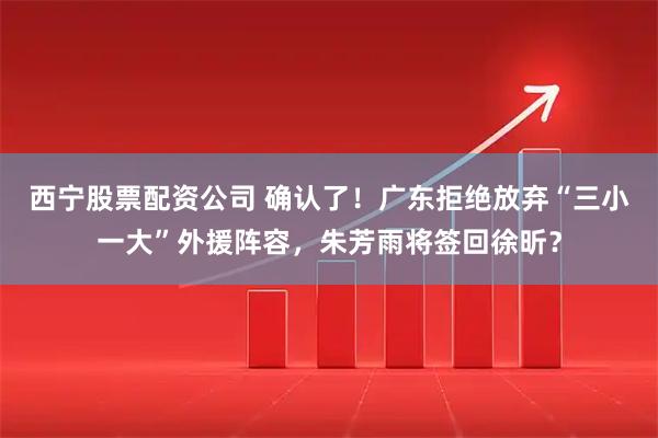 西宁股票配资公司 确认了！广东拒绝放弃“三小一大”外援阵容，朱芳雨将签回徐昕？