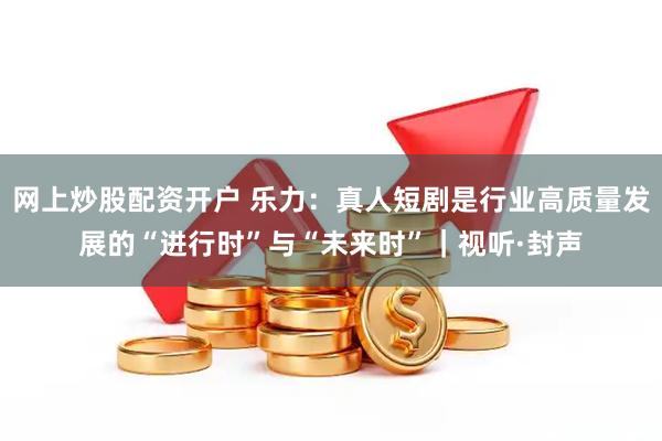 网上炒股配资开户 乐力:真人短剧是行业高质量发展的“进行时”与“未来时”|视听·封声