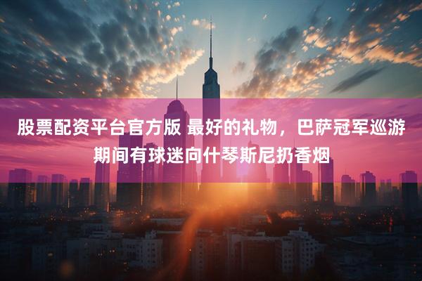 股票配资平台官方版 最好的礼物，巴萨冠军巡游期间有球迷向什琴斯尼扔香烟