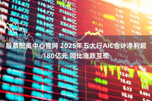 股票配资中心官网 2025年五大行AIC合计净利超180亿元 同比涨跌互现