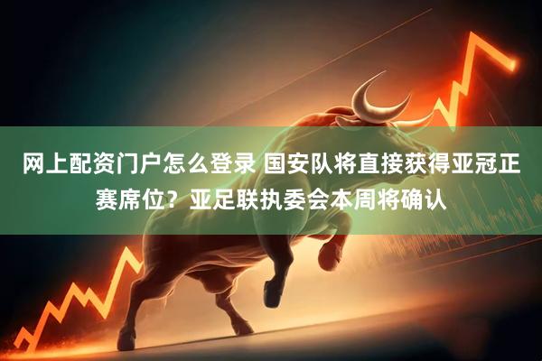 网上配资门户怎么登录 国安队将直接获得亚冠正赛席位？亚足联执委会本周将确认