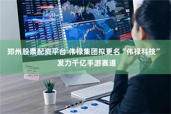 郑州股票配资平台 伟禄集团拟更名“伟禄科技”  发力千亿手游赛道
