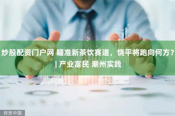 炒股配资门户网 瞄准新茶饮赛道,饶平将跑向何方? | 产业富民 潮州实践