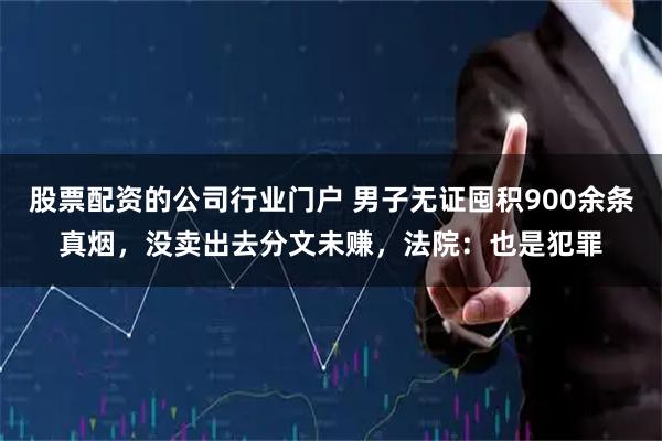 股票配资的公司行业门户 男子无证囤积900余条真烟,没卖出去分文未赚,法院:也是犯罪