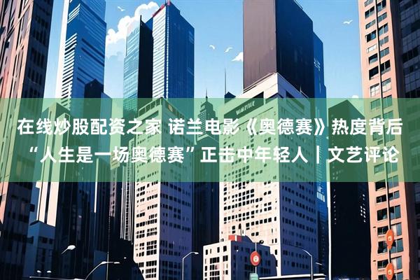 在线炒股配资之家 诺兰电影《奥德赛》热度背后 “人生是一场奥德赛”正击中年轻人|文艺评论