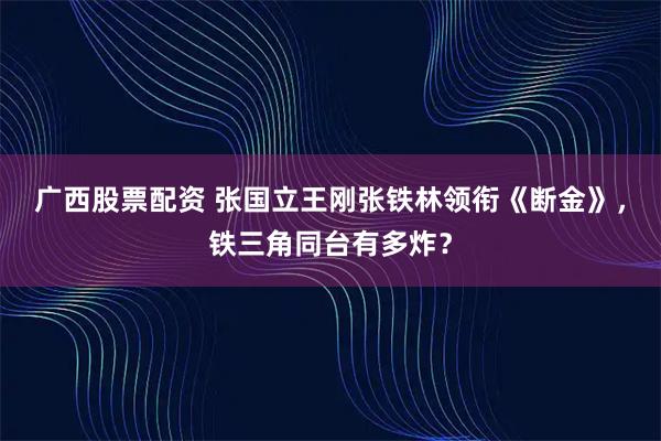 广西股票配资 张国立王刚张铁林领衔《断金》，铁三角同台有多炸？